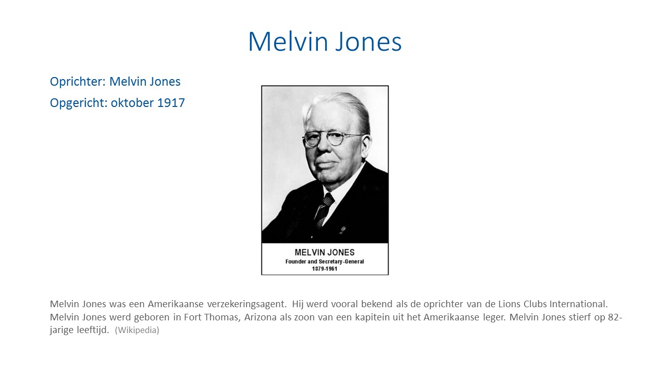 Oprichter: Melvin Jones. Lions opgericht: oktober 1917. Melvin Jones was een Amerikaanse verzekeringsagent. Hij werd vooral bekend als de oprichter van de Lions Clubs International. Melvin Jones werd geboren in Fort Thomas, Arizona als zoon van een kapitein uit het Amerikaanse leger. Melvin Jones stierf op 82-jarige leeftijd.
