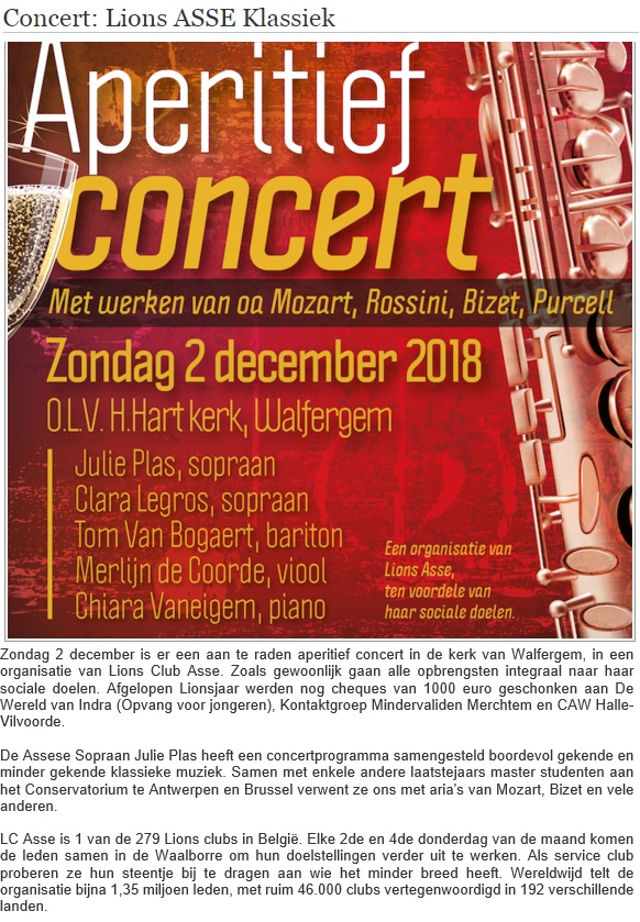 Publicatie op EditiePajot, regio Asse: Concert: Lions ASSE Klassiek / Zondag 2 december is er een aan te raden aperitief concert in de kerk van Walfergem, in een organisatie van Lions Club Asse. Zoals gewoonlijk gaan alle opbrengsten integraal naar haar sociale doelen. Afgelopen Lionsjaar werden nog cheques van 1000 euro geschonken aan De Wereld van Indra (Opvang voor jongeren), Kontaktgroep Mindervaliden Merchtem en CAW Halle-Vilvoorde. / De Assese Sopraan Julie Plas heeft een concertprogramma samengesteld boordevol gekende en minder gekende klassieke muziek. Samen met enkele andere laatstejaars master studenten aan het Conservatorium te Antwerpen en Brussel verwent ze ons met aria's van Mozart, Bizet en vele anderen. / LC Asse is 1 van de 279 Lions clubs in België. Elke 2de en 4de donderdag van de maand komen de leden samen in de Waalborre om hun doelstellingen verder uit te werken. Als service club proberen ze hun steentje bij te dragen aan wie het minder breed heeft. Wereldwijd telt de organisatie bijna 1,35 miljoen leden, met ruim 46.000 clubs vertegenwoordigd in 192 verschillende landen.