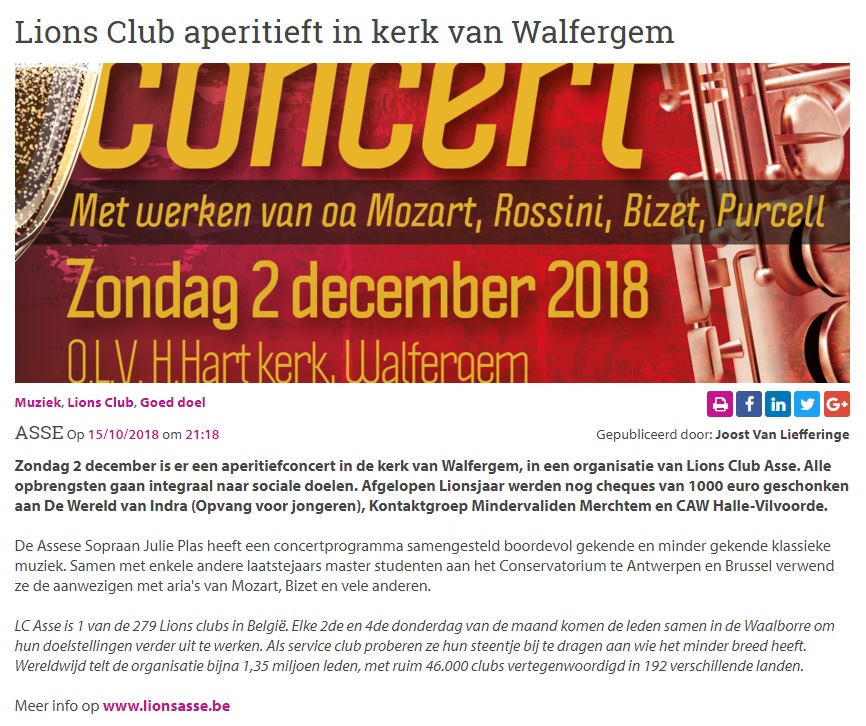 Publicatie op Persinfo.org: Lions Club aperitieft in kerk van Walfergem / Zondag 2 december is er een aperitiefconcert in de kerk van Walfergem, in een organisatie van Lions Club Asse. Alle opbrengsten gaan integraal naar sociale doelen. Afgelopen Lionsjaar werden nog cheques van 1000 euro geschonken aan De Wereld van Indra (Opvang voor jongeren), Kontaktgroep Mindervaliden Merchtem en CAW Halle-Vilvoorde / De Assese Sopraan Julie Plas heeft een concertprogramma samengesteld boordevol gekende en minder gekende klassieke muziek. Samen met enkele andere laatstejaars master studenten aan het Conservatorium te Antwerpen en Brussel verwent ze de aanwezigen met aria's van Mozart, Bizet en vele anderen / LC Asse is 1 van de 279 Lions clubs in België. Elke 2de en 4de donderdag van de maand komen de leden samen in de Waalborre om hun doelstellingen verder uit te werken. Als service club proberen ze hun steentje bij te dragen aan wie het minder breed heeft. Wereldwijd telt de organisatie bijna 1,35 miljoen leden, met ruim 46.000 clubs vertegenwoordigd in 192 verschillende landen.